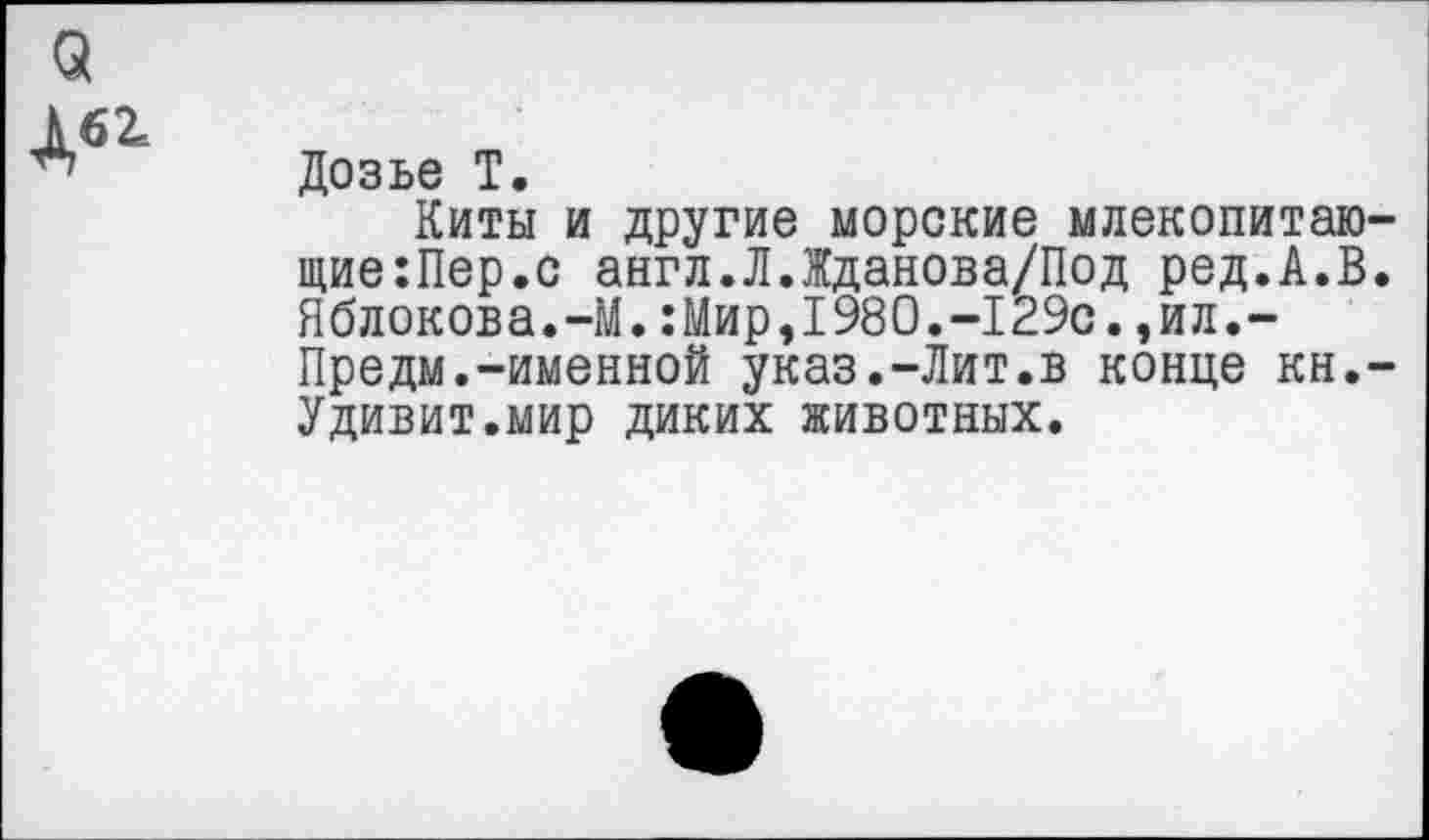 ﻿3

Дозье Т.
Киты и другие морские млекопитаю-щие:Пер.с англ.ЛЛданова/Под ред.А.В. Яблокова.-М.:Мир,1980.-129с.,ил.-Предм.-именной указ.-Лит.в конце кн,-Удивит.мир диких животных.